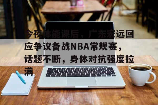 今夜体能课后，广东宏远回应争议备战NBA常规赛，话题不断，身体对抗强度拉满的简单介绍